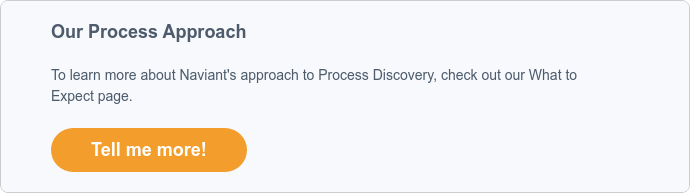 Our Process Approach To learn more about Naviant's approach to Process Discovery, check out our What to Expect page.  