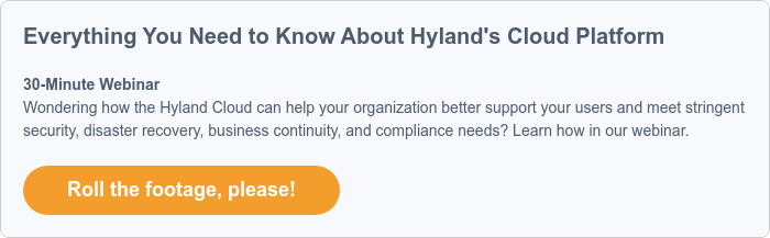 Everything You Need to Know About Hyland's Cloud Platform   30-Minute Webinar Wondering how the Hyland Cloud can help your organization better support your users and meet stringent security, disaster recovery, business continuity, and compliance needs? Learn how in our webinar.  