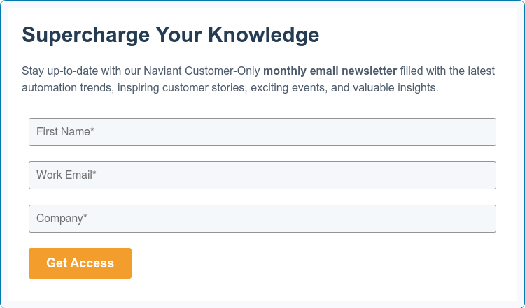 Supercharge Your Knowledge   Stay up-to-date with our Naviant Customer-Only monthly email newsletter filled with the latest automation trends, inspiring customer stories, exciting events, and valuable insights.   